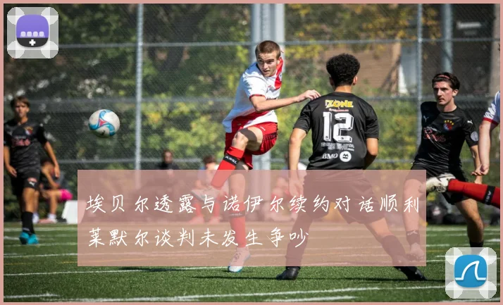 埃贝尔透露与诺伊尔续约对话顺利莱默尔谈判未发生争吵