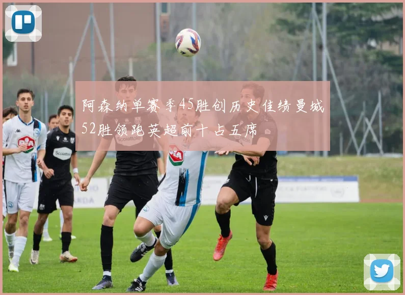 阿森纳单赛季45胜创历史佳绩曼城52胜领跑英超前十占五席