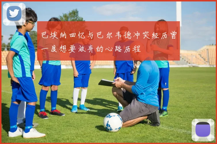 巴埃纳回忆与巴尔韦德冲突经历曾一度想要放弃的心路历程