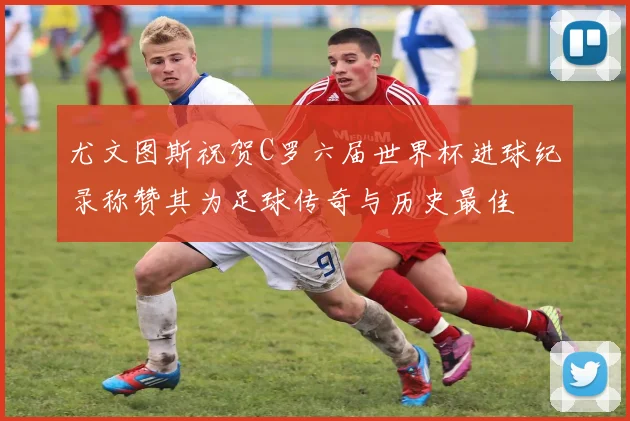 尤文图斯祝贺C罗六届世界杯进球纪录称赞其为足球传奇与历史最佳