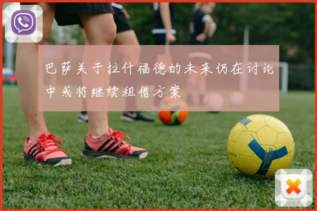 巴萨关于拉什福德的未来仍在讨论中或将继续租借方案