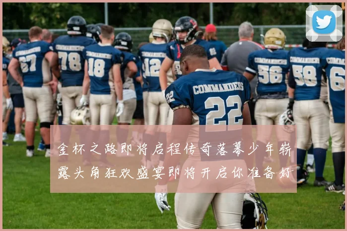 金杯之路即将启程传奇落幕少年崭露头角狂欢盛宴即将开启你准备好了吗