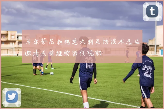 马尔蒂尼拒绝意大利足协技术总监邀请或将继续留任现职