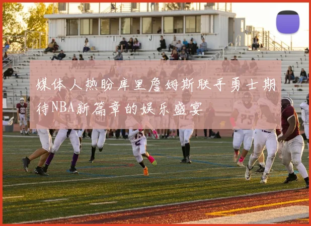 媒体人热盼库里詹姆斯联手勇士期待NBA新篇章的娱乐盛宴