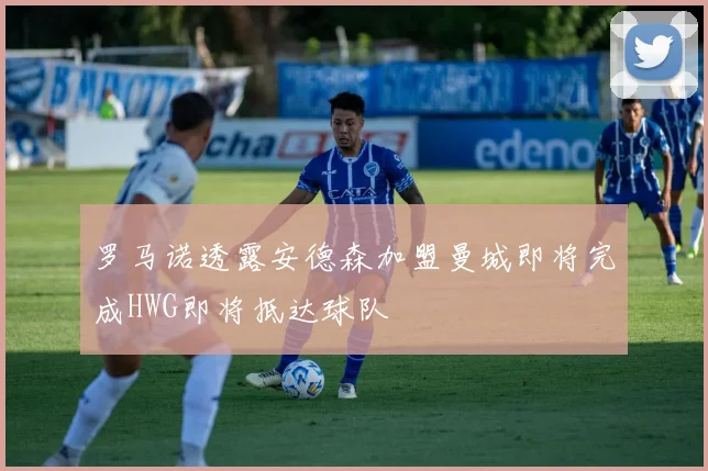 罗马诺透露安德森加盟曼城即将完成HWG即将抵达球队