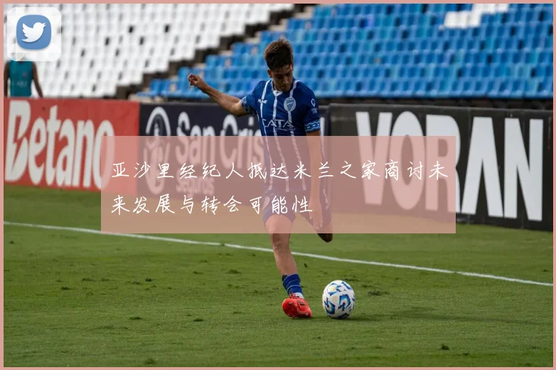 亚沙里经纪人抵达米兰之家商讨未来发展与转会可能性
