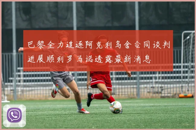 巴黎全力追逐阿克利乌舍合同谈判进展顺利罗马诺透露最新消息