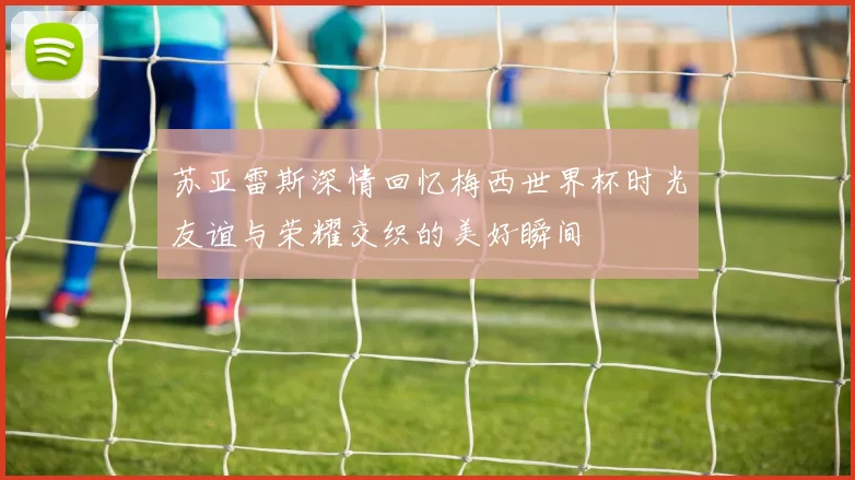 苏亚雷斯深情回忆梅西世界杯时光友谊与荣耀交织的美好瞬间