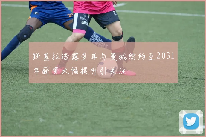 斯基拉透露多库与曼城续约至2031年薪资大幅提升引关注