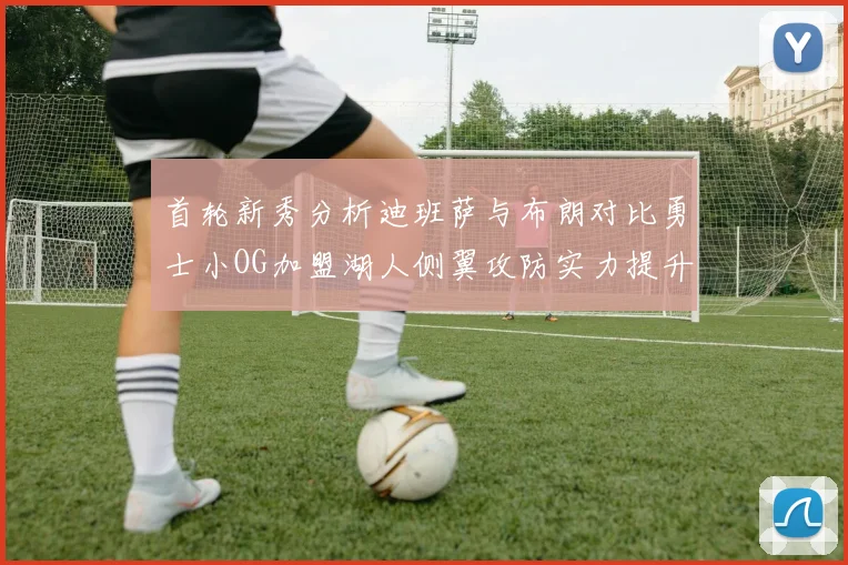首轮新秀分析迪班萨与布朗对比勇士小OG加盟湖人侧翼攻防实力提升