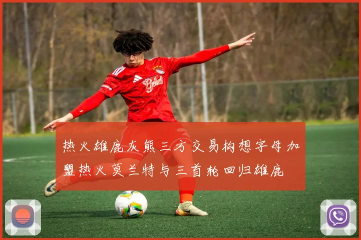 热火雄鹿灰熊三方交易构想字母加盟热火莫兰特与三首轮回归雄鹿